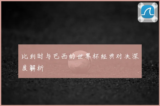 比利时与巴西的世界杯经典对决深度解析