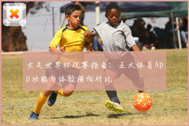 女足世界杯观赛指南：五大体育App功能与体验横向对比
