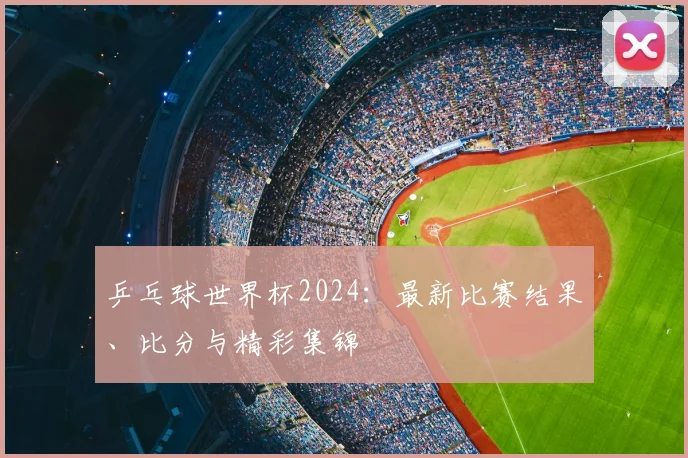 乒乓球世界杯2024：最新比赛结果、比分与精彩集锦