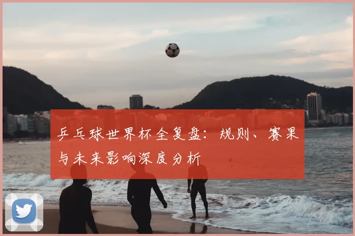 乒乓球世界杯全复盘：规则、赛果与未来影响深度分析