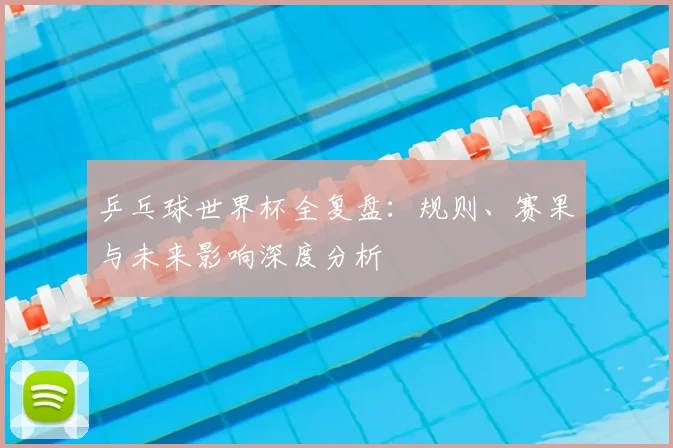 乒乓球世界杯全复盘：规则、赛果与未来影响深度分析