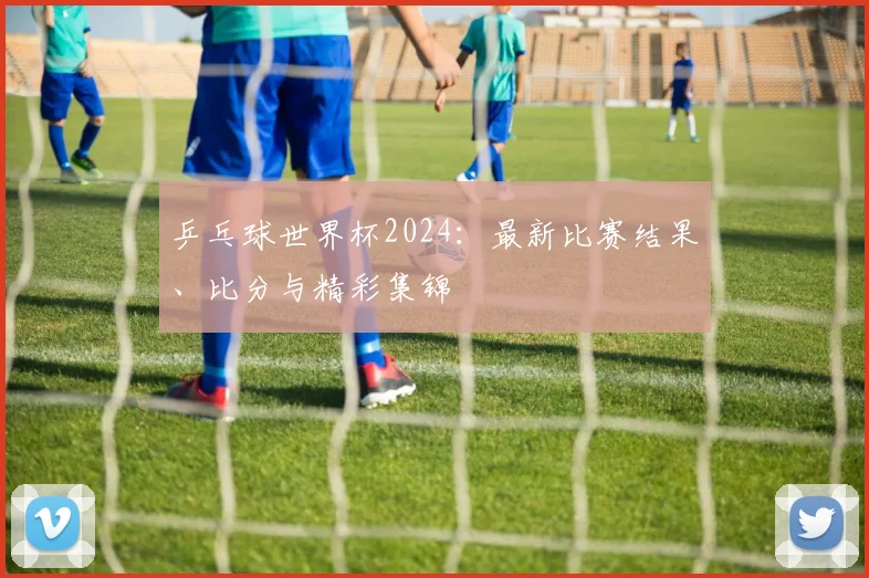 乒乓球世界杯2024：最新比赛结果、比分与精彩集锦