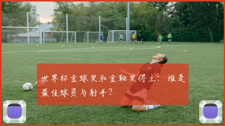 世界杯金球奖和金靴奖得主:谁是最佳球员与射手?