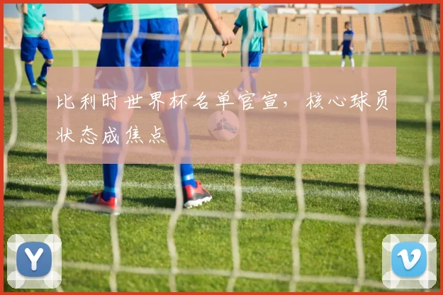比利时世界杯名单官宣，核心球员状态成焦点