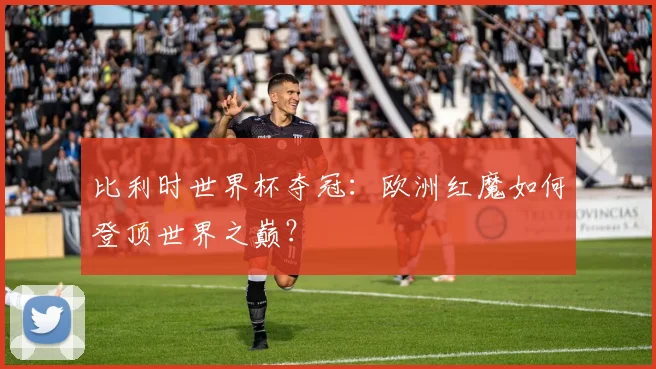比利时世界杯夺冠：欧洲红魔如何登顶世界之巅？
