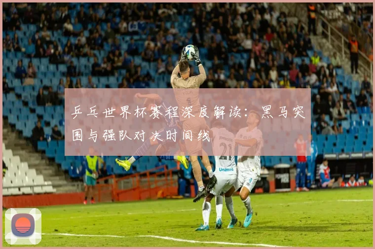 乒乓世界杯赛程深度解读：黑马突围与强队对决时间线