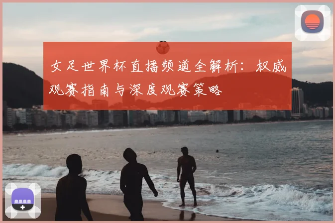 女足世界杯直播频道全解析：权威观赛指南与深度观赛策略