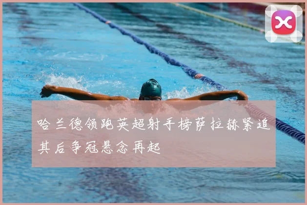 哈兰德领跑英超射手榜萨拉赫紧追其后争冠悬念再起