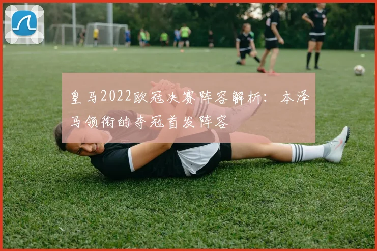 皇马2022欧冠决赛阵容解析：本泽马领衔的夺冠首发阵容