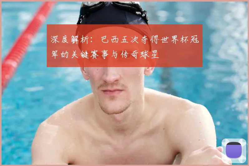 深度解析：巴西五次夺得世界杯冠军的关键赛事与传奇球星