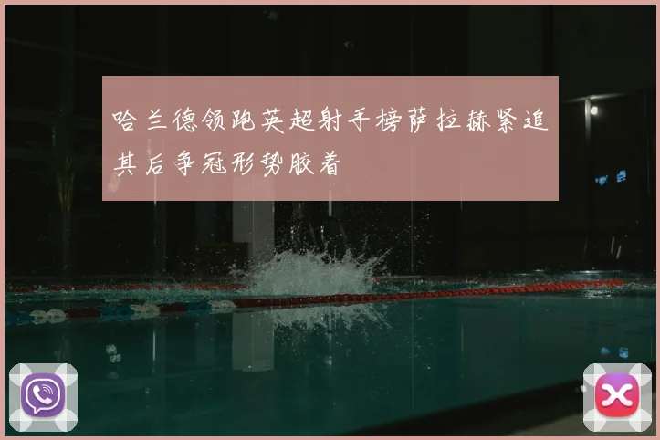 哈兰德领跑英超射手榜萨拉赫紧追其后争冠形势胶着