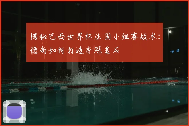 揭秘巴西世界杯法国小组赛战术：德尚如何打造夺冠基石