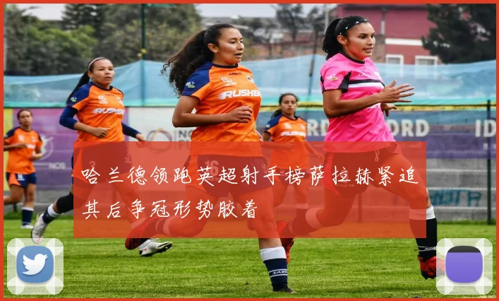 哈兰德领跑英超射手榜萨拉赫紧追其后争冠形势胶着