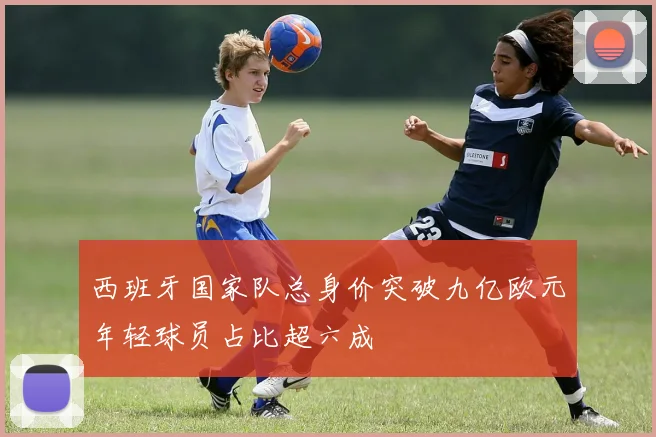 西班牙国家队总身价突破九亿欧元年轻球员占比超六成