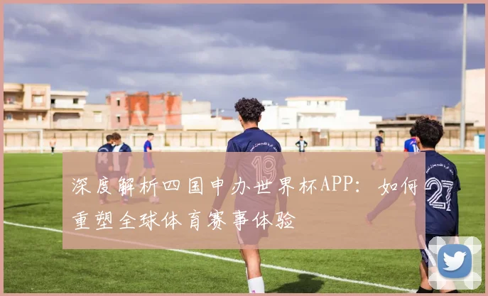 深度解析四国申办世界杯APP：如何重塑全球体育赛事体验