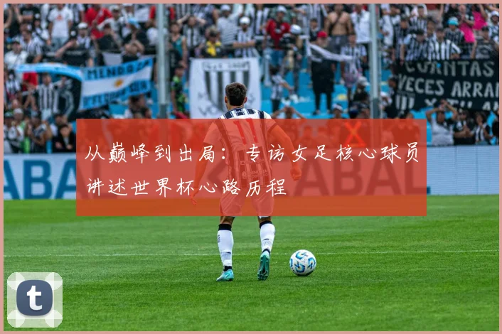 从巅峰到出局：专访女足核心球员讲述世界杯心路历程